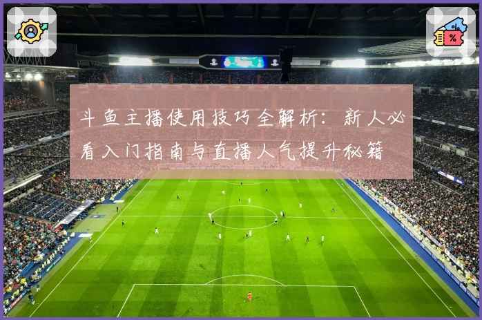 斗鱼主播使用技巧全解析：新人必看入门指南与直播人气提升秘籍