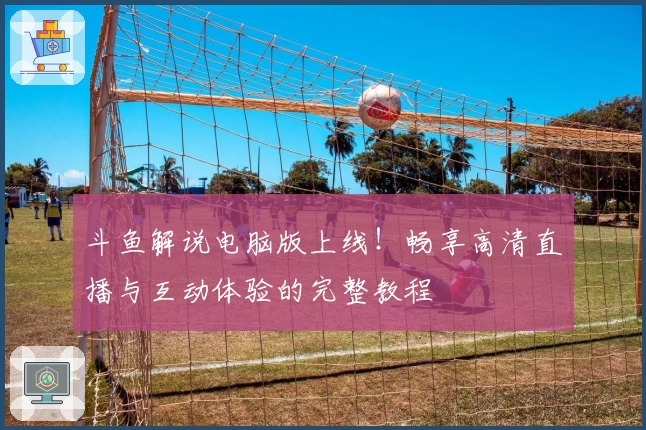 斗鱼解说电脑版上线！畅享高清直播与互动体验的完整教程