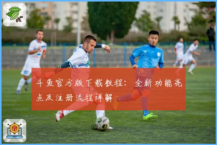 斗鱼官方版下载教程：全新功能亮点及注册流程详解