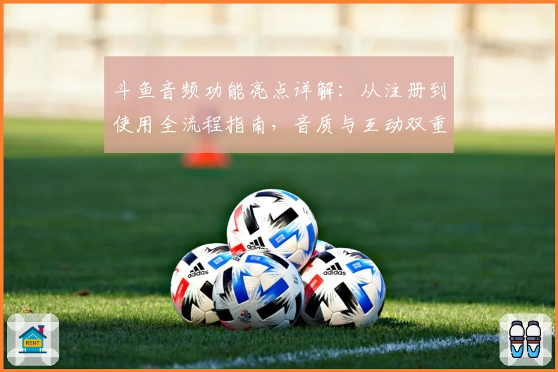 斗鱼音频功能亮点详解：从注册到使用全流程指南，音质与互动双重体验如何提升用户粘性