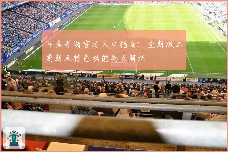 斗鱼手游官方入口指南：全新版本更新及特色功能亮点解析