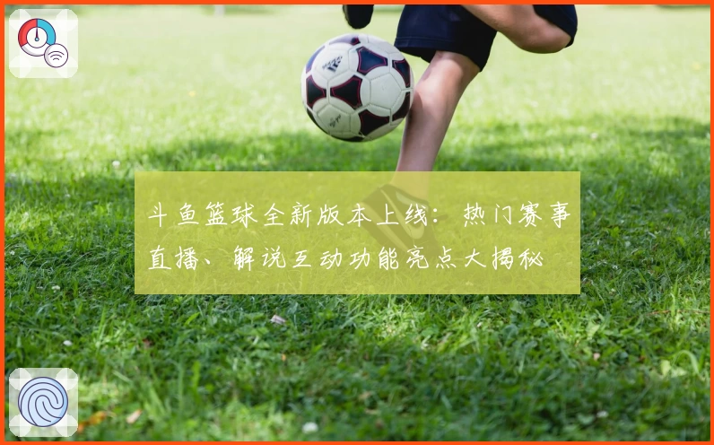斗鱼篮球全新版本上线：热门赛事直播、解说互动功能亮点大揭秘