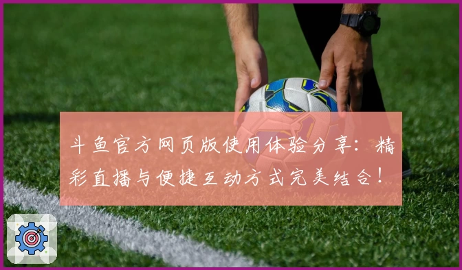 斗鱼官方网页版使用体验分享：精彩直播与便捷互动方式完美结合！