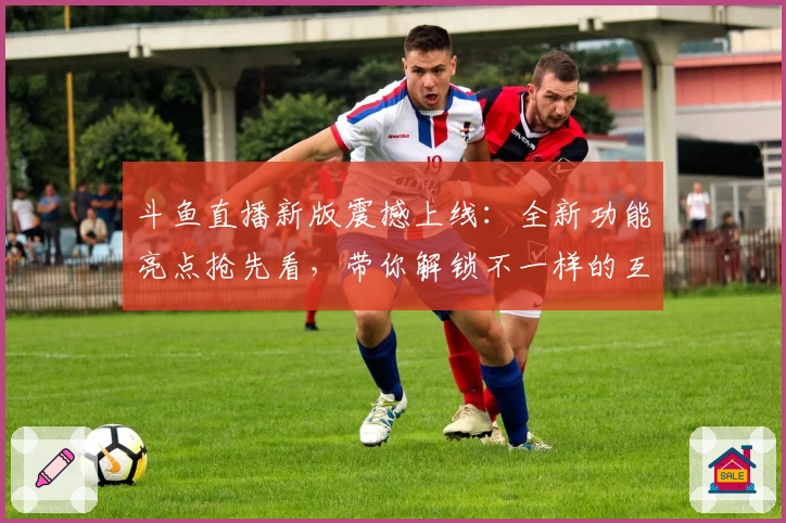 斗鱼直播新版震撼上线：全新功能亮点抢先看，带你解锁不一样的互动体验