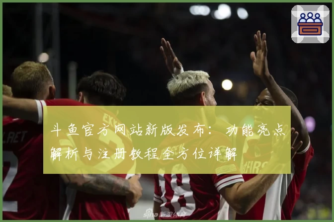斗鱼官方网站新版发布：功能亮点解析与注册教程全方位详解