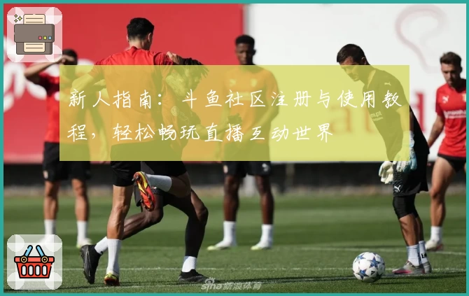 新人指南：斗鱼社区注册与使用教程，轻松畅玩直播互动世界